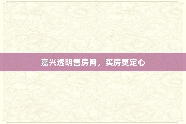 嘉兴透明售房网,买房更定心